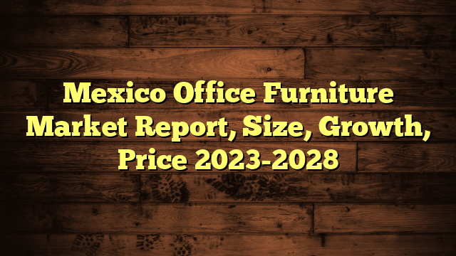 Mexico Office Furniture Market Report, Size, Growth, Price 2023-2028