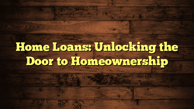 Home Loans: Unlocking the Door to Homeownership