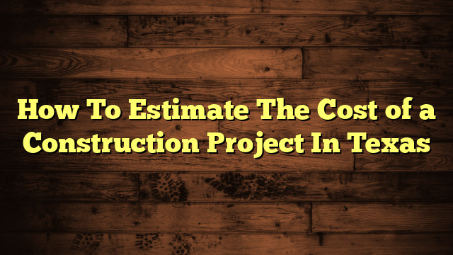 How To Estimate The Cost of a Construction Project In Texas