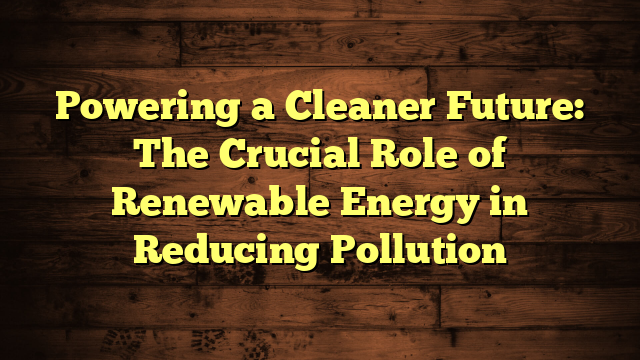 Powering a Cleaner Future: The Crucial Role of Renewable Energy in Reducing Pollution