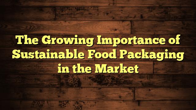 The Growing Importance of Sustainable Food Packaging in the Market