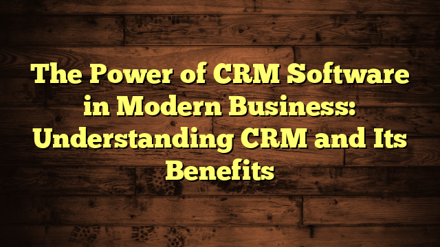 The Power of CRM Software in Modern Business: Understanding CRM and Its Benefits