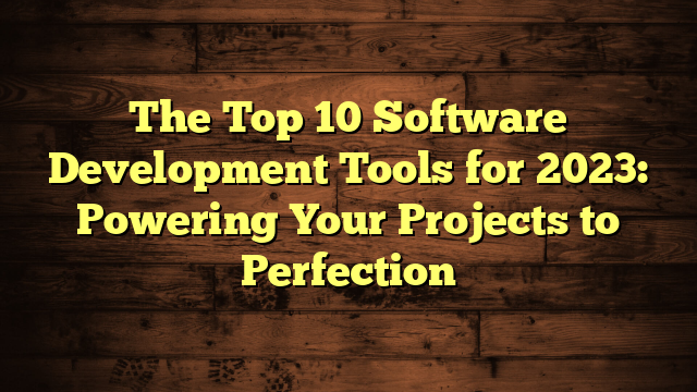 The Top 10 Software Development Tools for 2023: Powering Your Projects to Perfection
