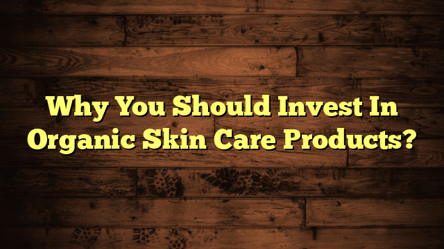 Why You Should Invest In Organic Skin Care Products?