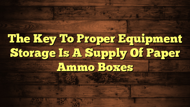 The Key To Proper Equipment Storage Is A Supply Of Paper Ammo Boxes