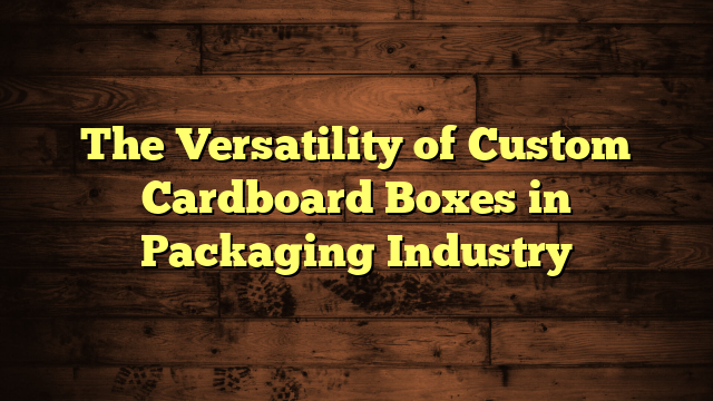 The Versatility of Custom Cardboard Boxes in Packaging Industry