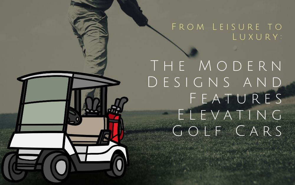From Leisure to Luxury: The Modern Designs and Features Elevating Golf Cars