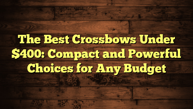 The Best Crossbows Under $400: Compact and Powerful Choices for Any Budget