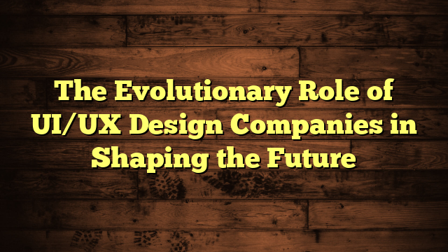 The Evolutionary Role of UI/UX Design Companies in Shaping the Future