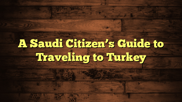 A Saudi Citizen’s Guide to Traveling to Turkey