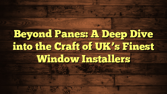 Beyond Panes: A Deep Dive into the Craft of UK’s Finest Window Installers