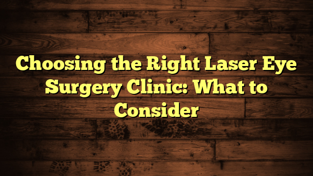 Choosing the Right Laser Eye Surgery Clinic: What to Consider
