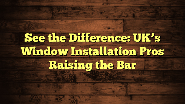 See the Difference: UK’s Window Installation Pros Raising the Bar