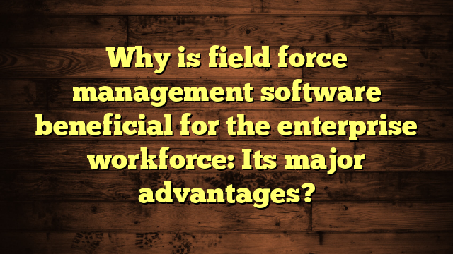 Why is field force management software beneficial for the enterprise workforce: Its major advantages?