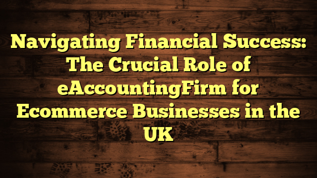 Navigating Financial Success: The Crucial Role of eAccountingFirm for Ecommerce Businesses in the UK