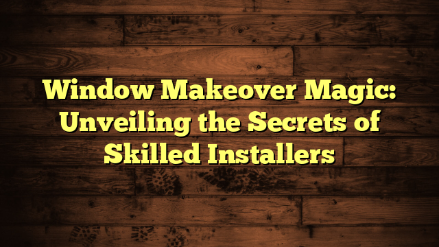 Window Makeover Magic: Unveiling the Secrets of Skilled Installers