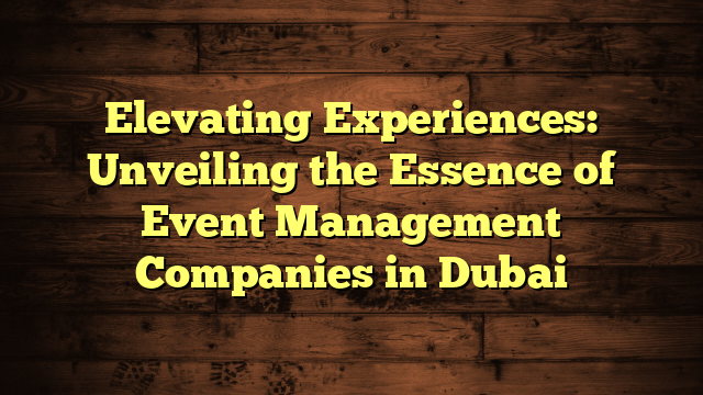 Elevating Experiences: Unveiling the Essence of Event Management Companies in Dubai