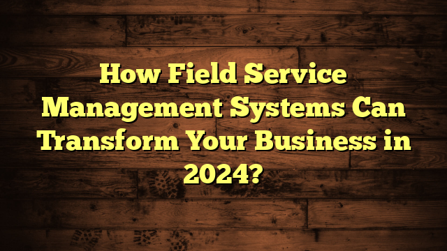 How Field Service Management Systems Can Transform Your Business in 2024?