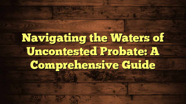 Navigating the Waters of Uncontested Probate: A Comprehensive Guide