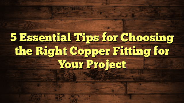 5 Essential Tips for Choosing the Right Copper Fitting for Your Project