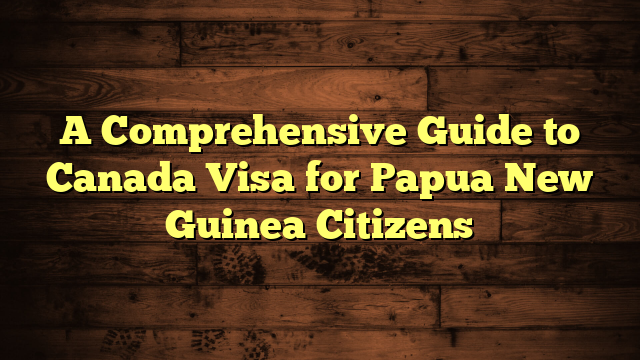 A Comprehensive Guide to Canada Visa for Papua New Guinea Citizens