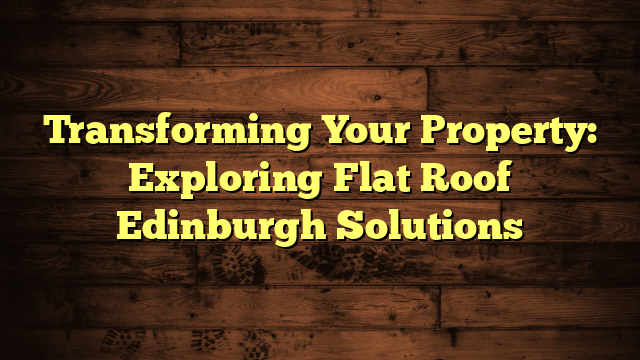 Transforming Your Property: Exploring Flat Roof Edinburgh Solutions