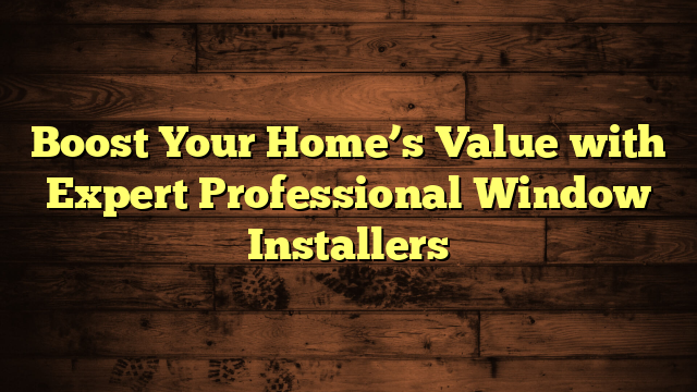 Boost Your Home’s Value with Expert Professional Window Installers