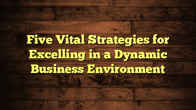 Five Vital Strategies for Excelling in a Dynamic Business Environment