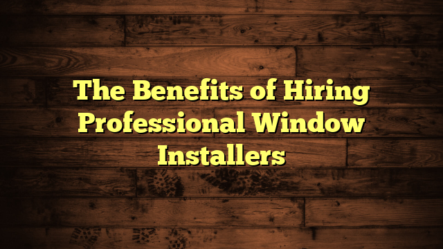 The Benefits of Hiring Professional Window Installers