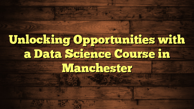 Unlocking Opportunities with a Data Science Course in Manchester